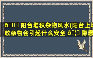 🐘 阳台堆积杂物风水(阳台上堆放杂物会引起什么安全 🦄 隐患)
